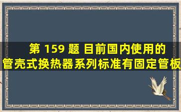 第 159 题 目前,国内使用的管壳式换热器系列标准有固定管板式换热器...