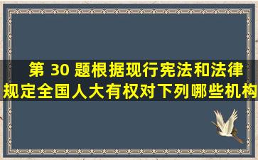 第 30 题根据现行宪法和法律规定,全国人大有权对下列哪些机构提出...