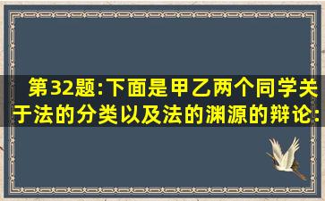 第32题:下面是甲乙两个同学关于法的分类以及法的渊源的辩论:甲认为:...