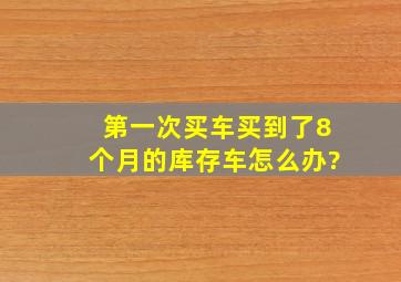 第一次买车,买到了8个月的库存车怎么办?