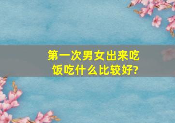 第一次男女出来吃饭,吃什么比较好?