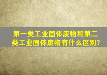 第一类工业固体废物和第二类工业固体废物有什么区别?