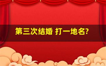 第三次结婚 打一地名?