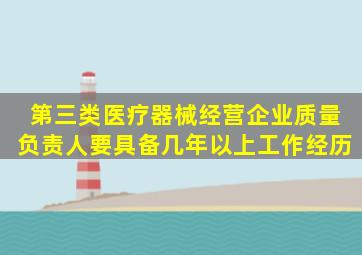 第三类医疗器械经营企业质量负责人要具备几年以上工作经历