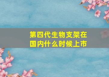 第四代生物支架在国内什么时候上市