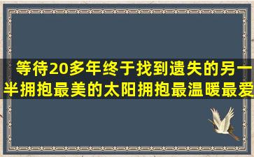 等待20多年,终于找到遗失的另一半,拥抱最美的太阳,拥抱最温暖最爱的...