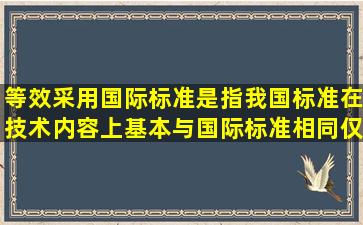 等效采用国际标准是指我国标准在技术内容上基本与国际标准相同,仅...