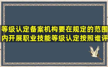 等级认定备案机构要在规定的范围内开展职业技能等级认定按照谁评价...