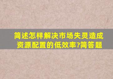 简述怎样解决市场失灵造成资源配置的低效率?(简答题)