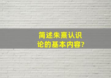 简述朱熹认识论的基本内容?