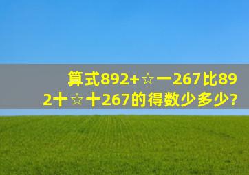 算式892+☆一267比892十☆十267的得数少多少?