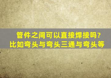 管件之间可以直接焊接吗?比如弯头与弯头,三通与弯头等