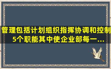 管理包括计划、组织、指挥、协调和控制5个职能,其中使企业部每一...