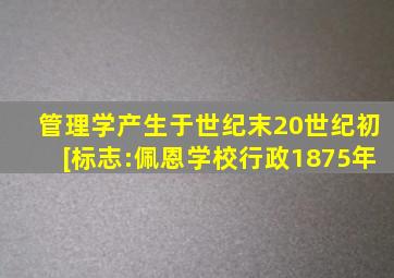 管理学产生于世纪末20世纪初。[标志:佩恩《学校行政》1875年