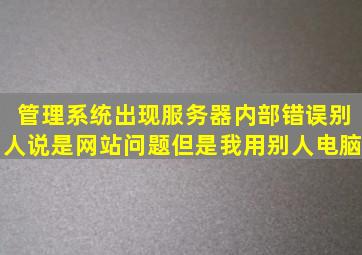 管理系统出现服务器内部错误别人说是网站问题但是我用别人电脑