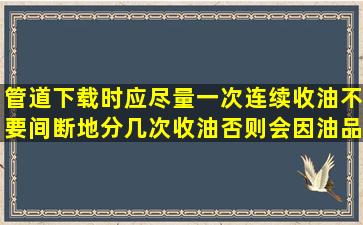 管道下载时应尽量一次连续收油不要间断地分几次收油否则会因油品...