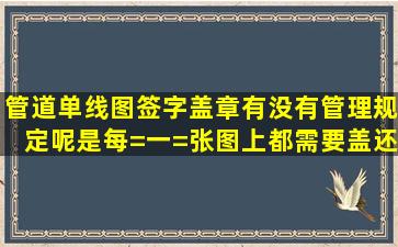 管道单线图签字盖章,有没有管理规定呢,是每=一=张图上都需要盖,还是...