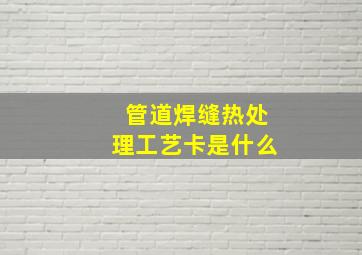 管道焊缝热处理工艺卡是什么