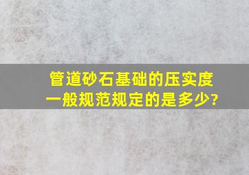 管道砂石基础的压实度一般规范规定的是多少?