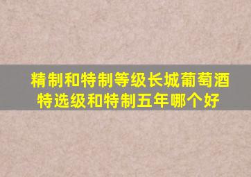 精制和特制等级,长城葡萄酒特选级和特制五年哪个好 