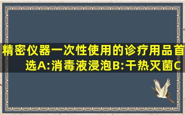 精密仪器、一次性使用的诊疗用品首选()A:消毒液浸泡B:干热灭菌C:...