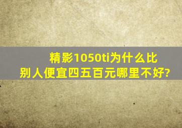 精影1050ti为什么比别人便宜四五百元哪里不好?