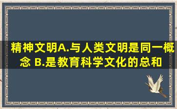 精神文明 ( ) A.与人类文明是同一概念 B.是教育、科学、文化的总和 C....