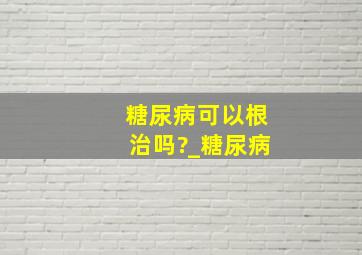 糖尿病可以根治吗?_糖尿病