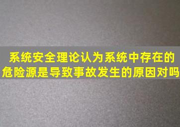 系统安全理论认为,系统中存在的危险源是导致事故发生的原因对吗