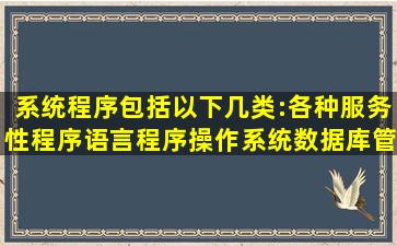 系统程序包括以下几类:各种服务性程序,语言程序,操作系统,数据库管理...