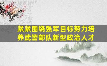 紧紧围绕强军目标努力培养武警部队新型政治人才