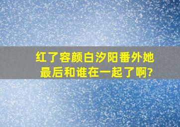 红了容颜白汐阳番外,她最后和谁在一起了啊?