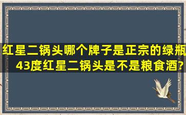 红星二锅头哪个牌子是正宗的绿瓶43度红星二锅头是不是粮食酒?