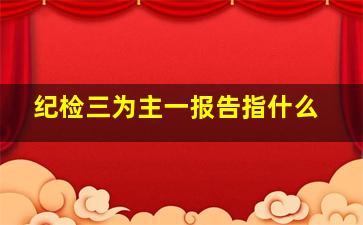 纪检三为主一报告指什么