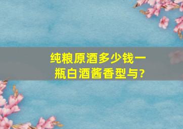 纯粮原酒多少钱一瓶白酒酱香型与?