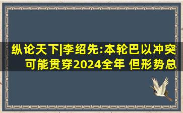 纵论天下|李绍先:本轮巴以冲突可能贯穿2024全年 但形势总体可控