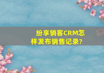 纷享销客CRM怎样发布销售记录?