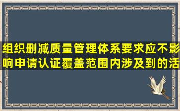 组织删减质量管理体系要求应不影响申请认证覆盖范围内涉及到的活动...