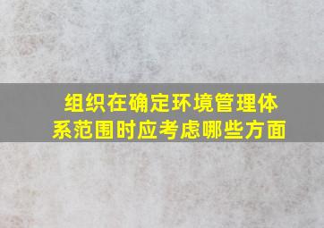 组织在确定环境管理体系范围时应考虑哪些方面