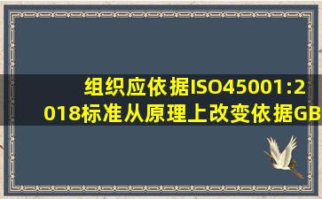 组织应依据ISO45001:2018标准,从原理上改变依据GB/T28001标准的...