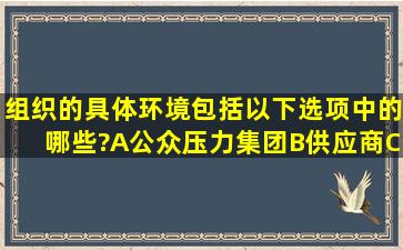 组织的具体环境包括以下选项中的哪些?A、公众压力集团B、供应商C...