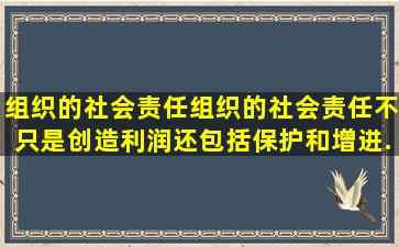 组织的社会责任(组织的社会责任不只是创造利润,还包括保护和增进...