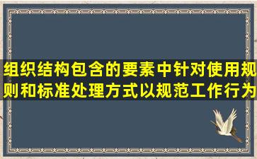 组织结构包含的要素中,针对使用规则和标准处理方式以规范工作行为...