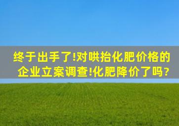 终于出手了!对哄抬化肥价格的企业立案调查!化肥降价了吗?