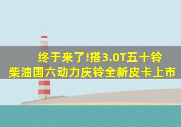 终于来了!搭3.0T五十铃柴油国六动力,庆铃全新皮卡上市