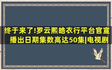 终于来了!罗云熙《皓衣行》平台官宣播出日期,集数高达50集|电视剧|...