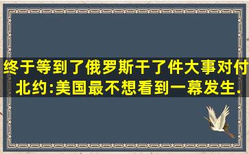 终于等到了,俄罗斯干了件大事对付北约:美国最不想看到一幕发生...