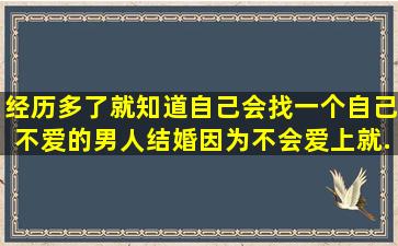 经历多了,就知道,自己会找一个自己不爱的男人结婚,因为不会爱上就...