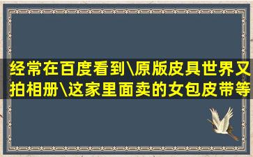 经常在百度看到\原版皮具世界又拍相册\这家里面卖的女包,皮带等都是...