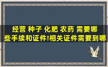 经营 种子 化肥 农药 需要哪些手续和证件!相关证件需要到哪些部门...